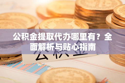 武宁公积金提取代办哪里有？全面解析与贴心指南