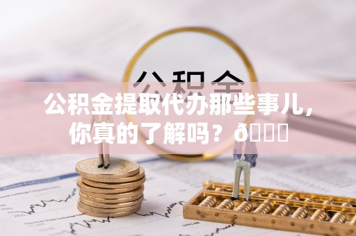 武宁公积金提取代办那些事儿，你真的了解吗？😎