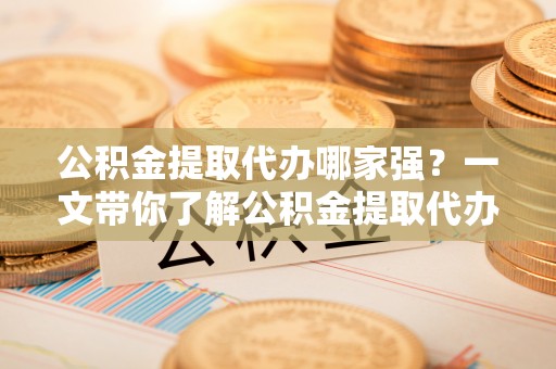 武宁公积金提取代办哪家强？一文带你了解公积金提取代办机构排名及相关知识