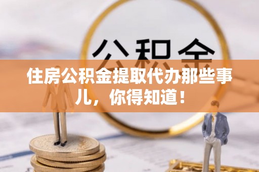 武宁住房公积金提取代办那些事儿，你得知道！
