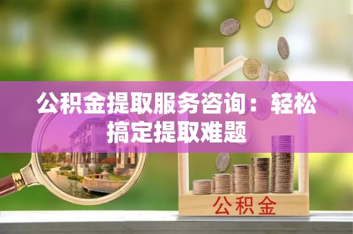 武宁公积金提取服务咨询：轻松搞定提取难题
