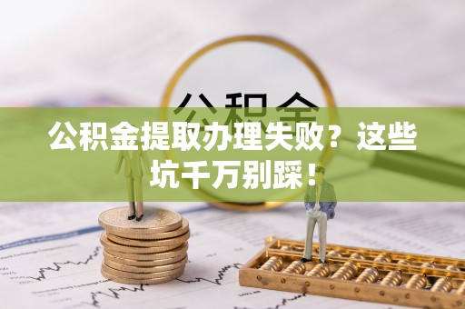 武宁公积金提取办理失败？这些坑千万别踩！
