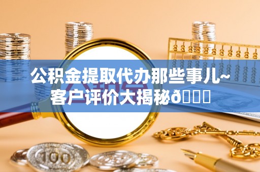 武宁公积金提取代办那些事儿~客户评价大揭秘😎