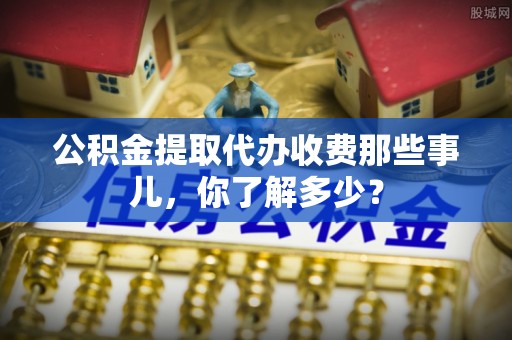 武宁公积金提取代办收费那些事儿，你了解多少？