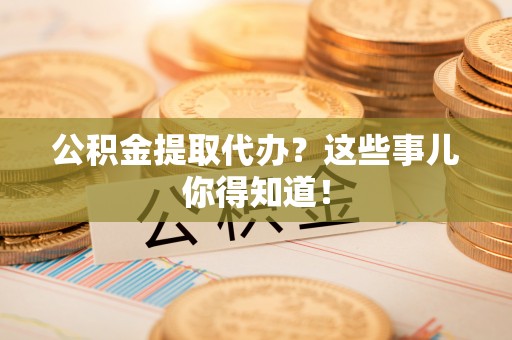 武宁公积金提取代办？这些事儿你得知道！