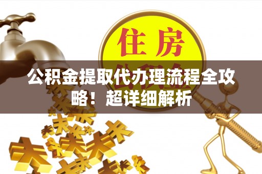 武宁公积金提取代办理流程全攻略！超详细解析