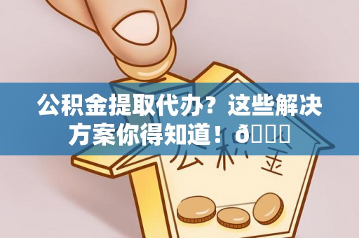 武宁公积金提取代办？这些解决方案你得知道！😎