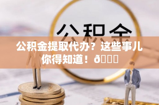 武宁公积金提取代办？这些事儿你得知道！😎