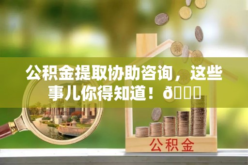 武宁公积金提取协助咨询，这些事儿你得知道！😎