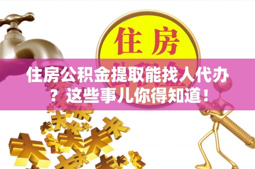 武宁住房公积金提取能找人代办？这些事儿你得知道！
