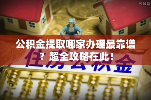 武宁公积金提取哪家办理最靠谱？超全攻略在此！