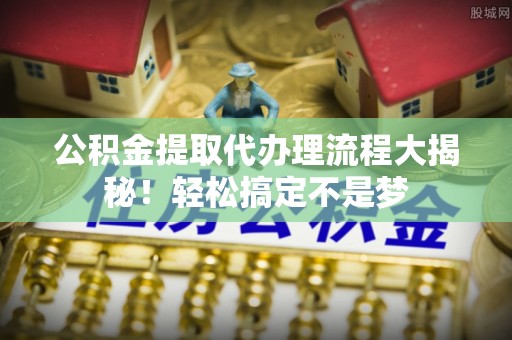 武宁公积金提取代办理流程大揭秘！轻松搞定不是梦