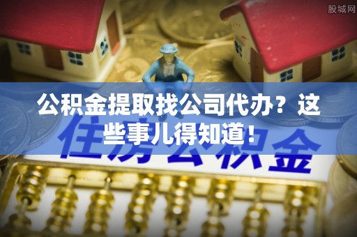 武宁公积金提取找公司代办？这些事儿得知道！