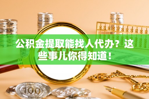 武宁公积金提取能找人代办？这些事儿你得知道！