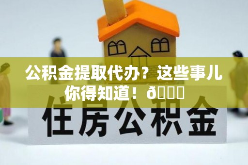 武宁公积金提取代办？这些事儿你得知道！😎