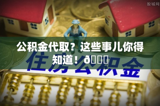 武宁公积金代取？这些事儿你得知道！😎