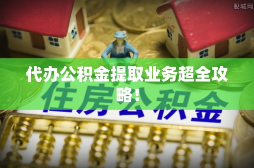 武宁代办公积金提取业务超全攻略！