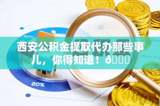 武宁西安公积金提取代办那些事儿，你得知道！😎