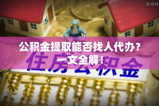武宁公积金提取能否找人代办？一文全解！