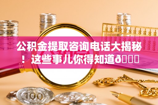 武宁公积金提取咨询电话大揭秘！这些事儿你得知道😎