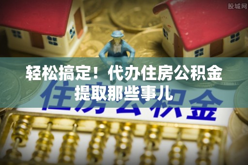 武宁轻松搞定！代办住房公积金提取那些事儿