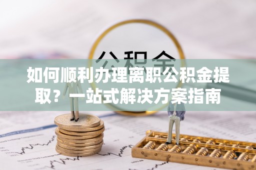 武宁如何顺利办理离职公积金提取？一站式解决方案指南