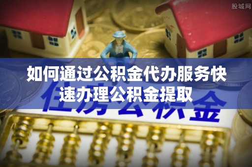 武宁如何通过公积金代办服务快速办理公积金提取