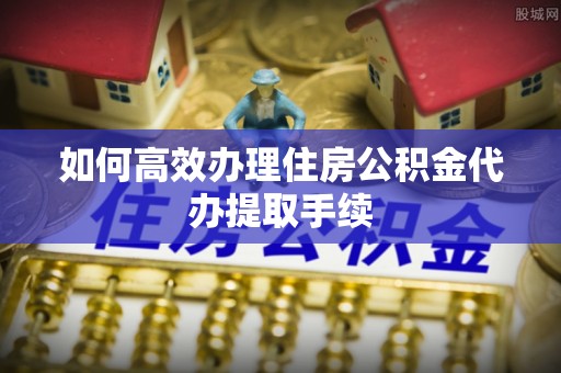 武宁如何高效办理住房公积金代办提取手续