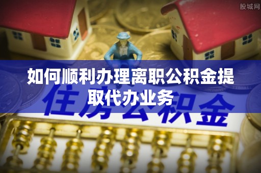武宁如何顺利办理离职公积金提取代办业务